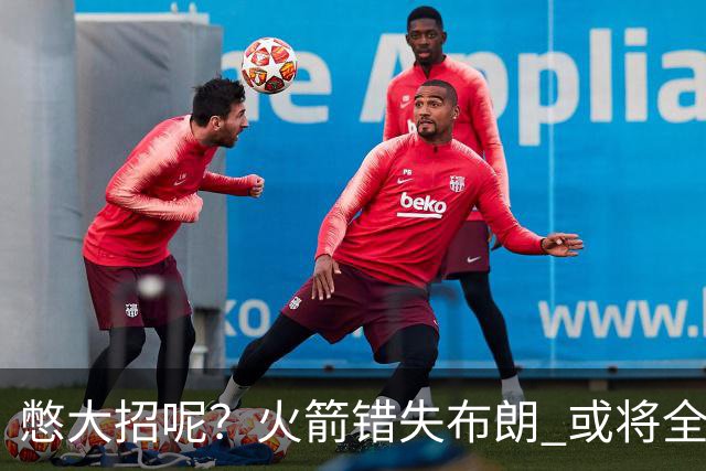 憋大招呢？火箭错失布朗 或将全力追逐欧文