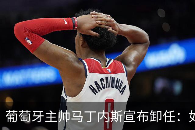 葡萄牙主帅马丁内斯宣布卸任：如果不能夺冠，留在这里就没有意义